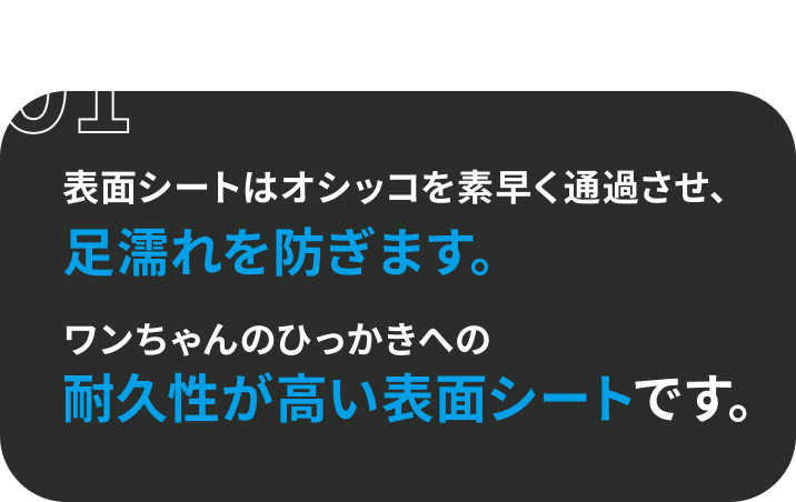 01 表面シートはオシッコを素早く通過させ、足濡れを防ぎます。 ワンちゃんのひっかきへの耐久性が高い表面シートです。