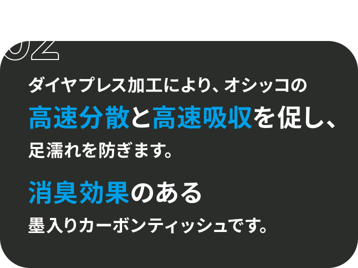 02 ダイヤプレス加工により、オシッコの高速分散と高速吸収を促し、足濡れを防ぎます。 消臭効果のある墨入りカーボンティッシュです。