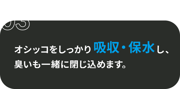 03 オシッコをしっかり吸収・保水し、臭いも一緒に閉じ込めます。