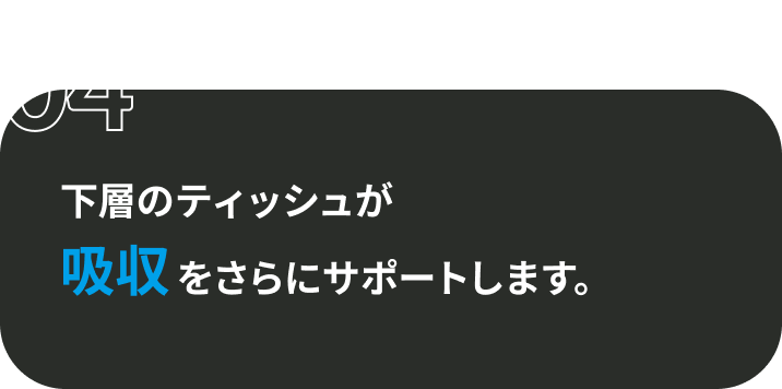 04 下層のティッシュが吸収をさらにサポートします。